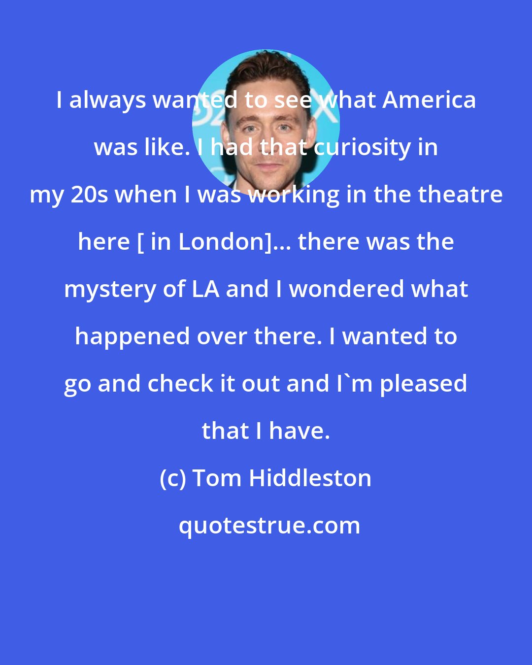 Tom Hiddleston: I always wanted to see what America was like. I had that curiosity in my 20s when I was working in the theatre here [ in London]... there was the mystery of LA and I wondered what happened over there. I wanted to go and check it out and I'm pleased that I have.