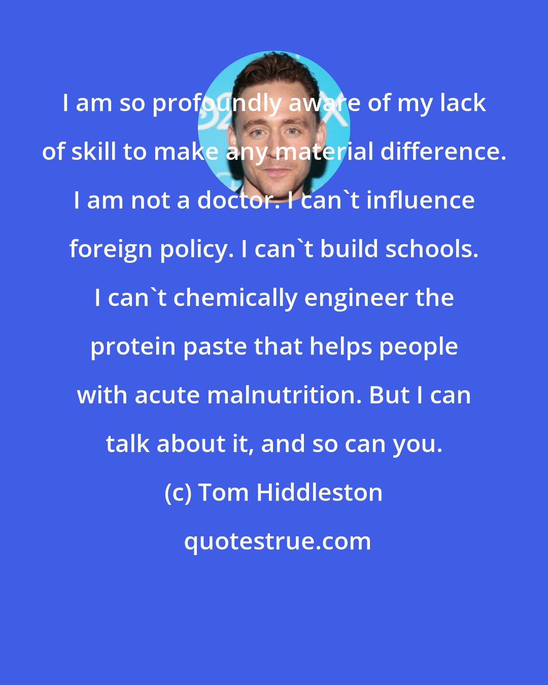 Tom Hiddleston: I am so profoundly aware of my lack of skill to make any material difference. I am not a doctor. I can't influence foreign policy. I can't build schools. I can't chemically engineer the protein paste that helps people with acute malnutrition. But I can talk about it, and so can you.