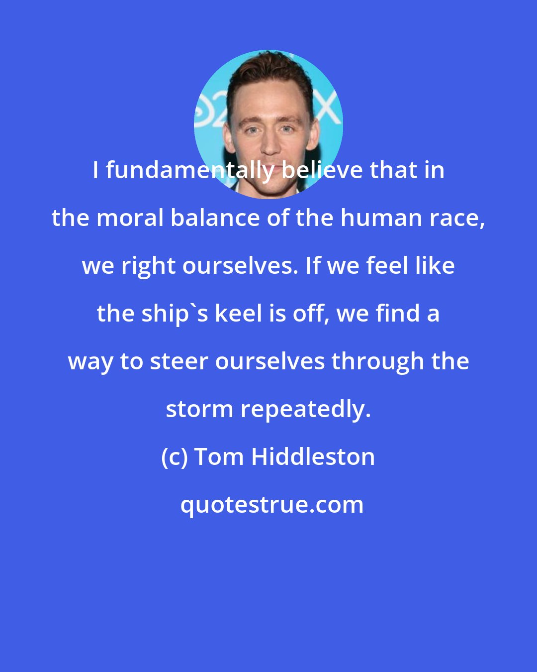 Tom Hiddleston: I fundamentally believe that in the moral balance of the human race, we right ourselves. If we feel like the ship's keel is off, we find a way to steer ourselves through the storm repeatedly.