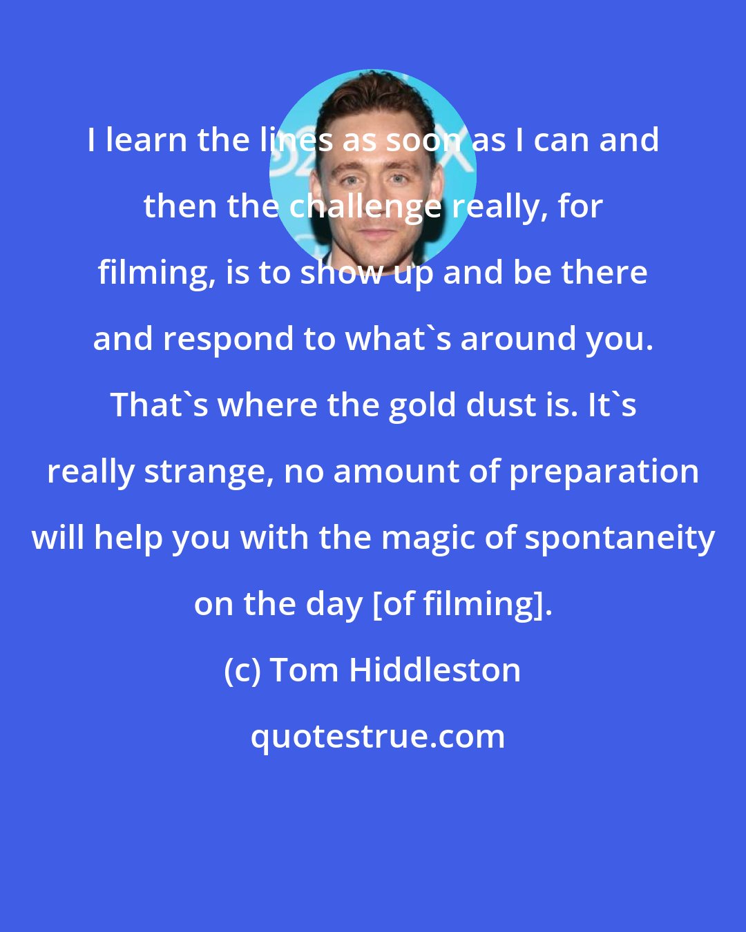 Tom Hiddleston: I learn the lines as soon as I can and then the challenge really, for filming, is to show up and be there and respond to what's around you. That's where the gold dust is. It's really strange, no amount of preparation will help you with the magic of spontaneity on the day [of filming].