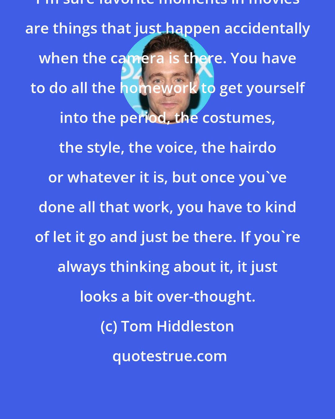 Tom Hiddleston: I'm sure favorite moments in movies are things that just happen accidentally when the camera is there. You have to do all the homework to get yourself into the period, the costumes, the style, the voice, the hairdo or whatever it is, but once you've done all that work, you have to kind of let it go and just be there. If you're always thinking about it, it just looks a bit over-thought.