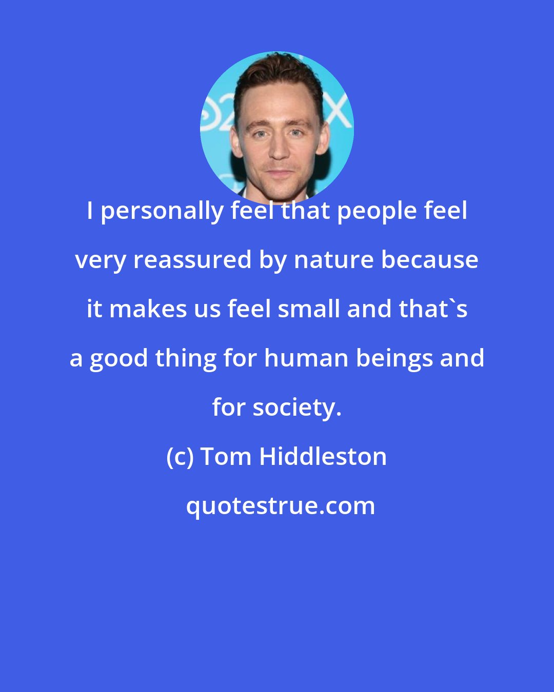 Tom Hiddleston: I personally feel that people feel very reassured by nature because it makes us feel small and that's a good thing for human beings and for society.