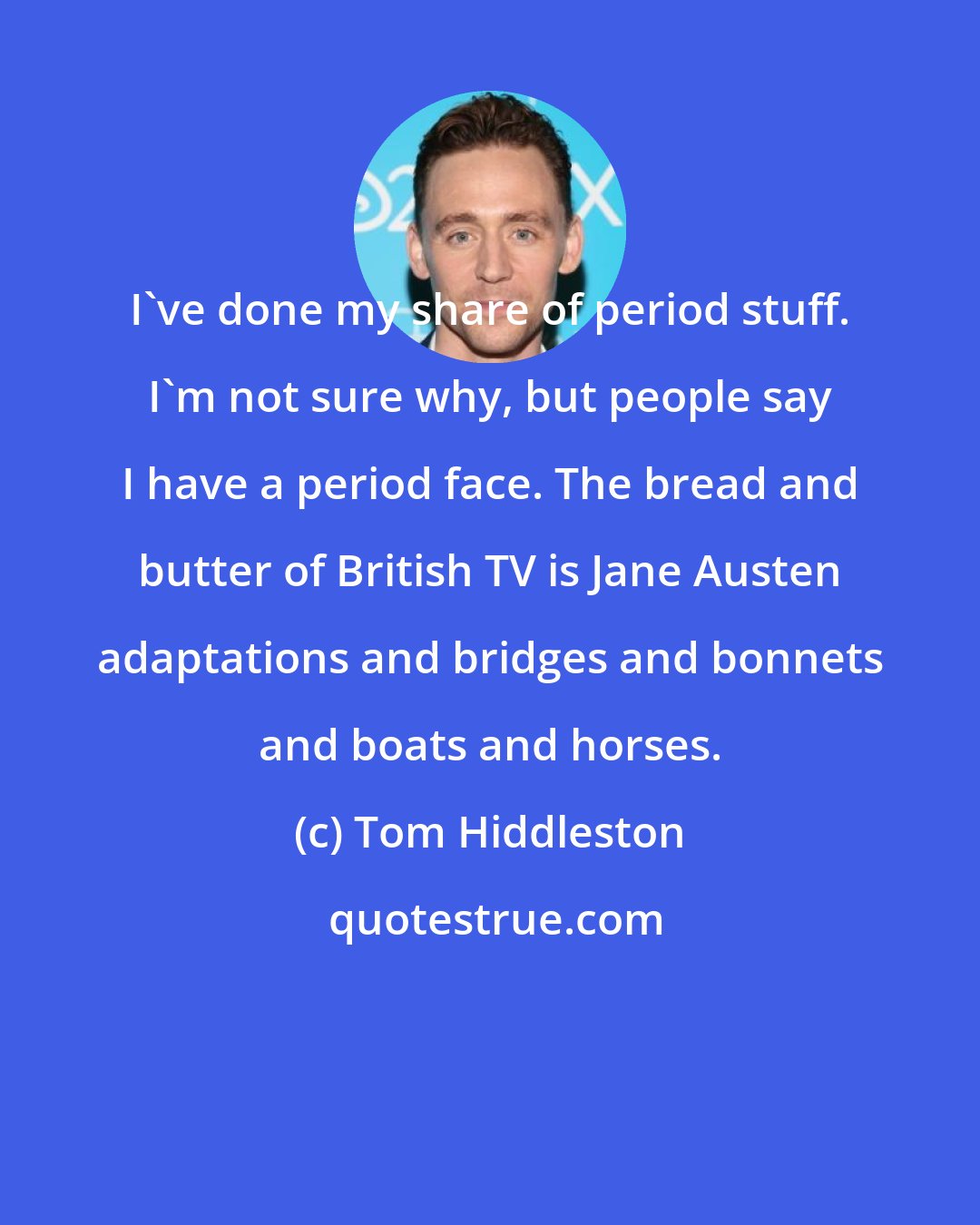 Tom Hiddleston: I've done my share of period stuff. I'm not sure why, but people say I have a period face. The bread and butter of British TV is Jane Austen adaptations and bridges and bonnets and boats and horses.