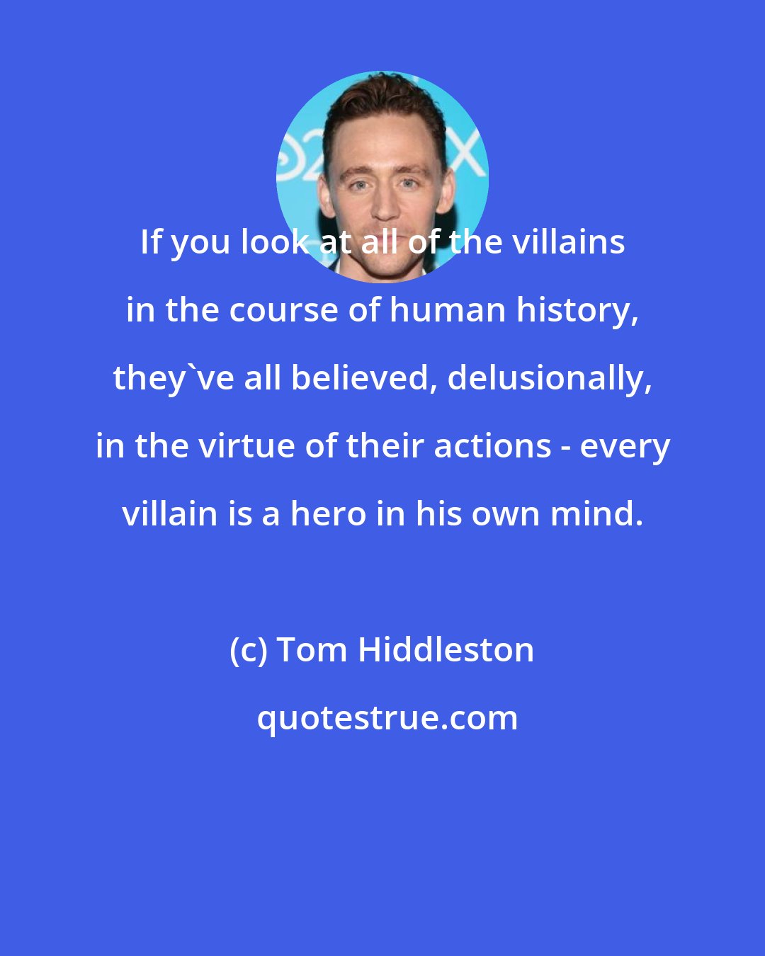 Tom Hiddleston: If you look at all of the villains in the course of human history, they've all believed, delusionally, in the virtue of their actions - every villain is a hero in his own mind.