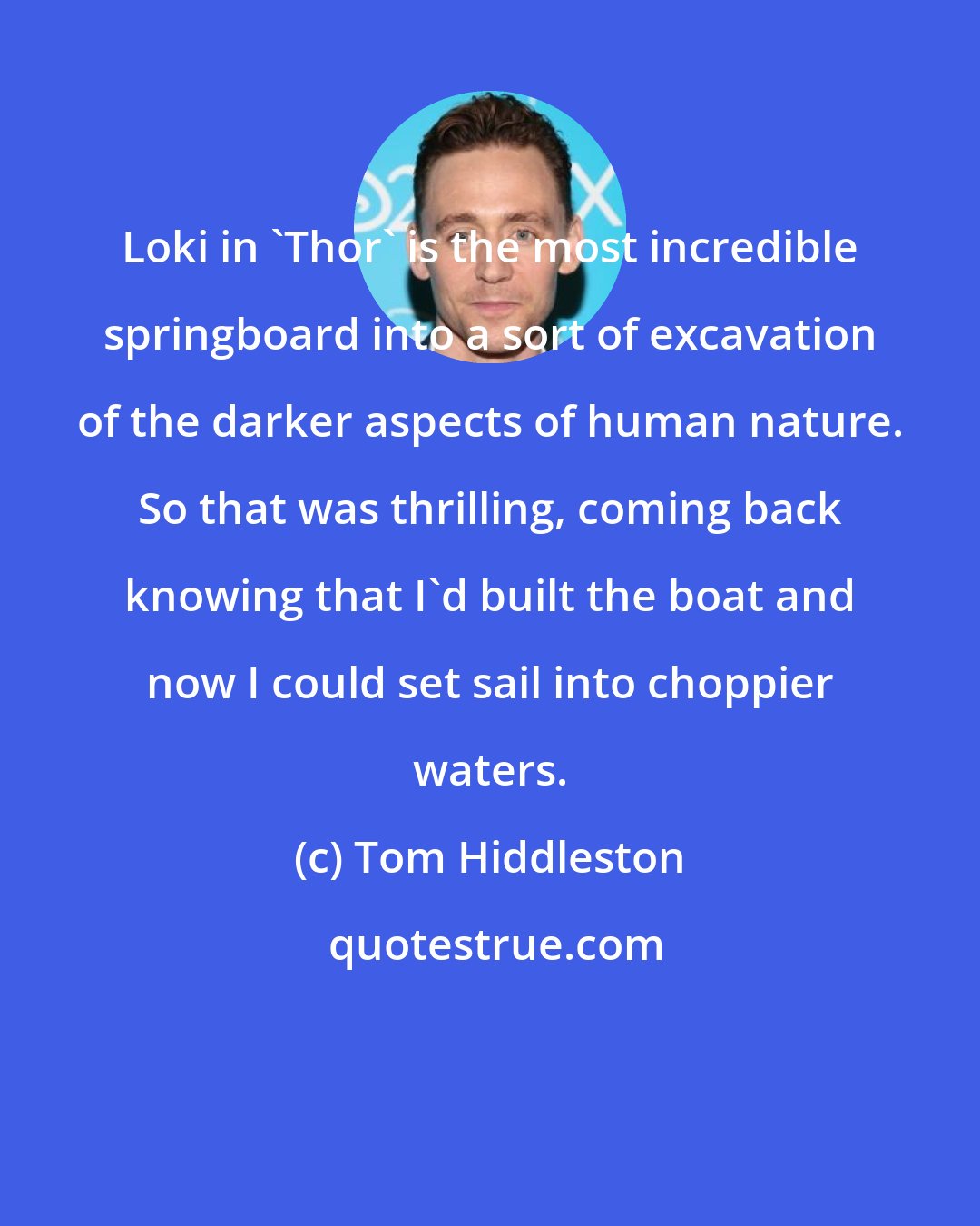 Tom Hiddleston: Loki in 'Thor' is the most incredible springboard into a sort of excavation of the darker aspects of human nature. So that was thrilling, coming back knowing that I'd built the boat and now I could set sail into choppier waters.