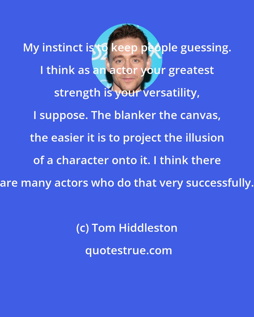 Tom Hiddleston: My instinct is to keep people guessing. I think as an actor your greatest strength is your versatility, I suppose. The blanker the canvas, the easier it is to project the illusion of a character onto it. I think there are many actors who do that very successfully.