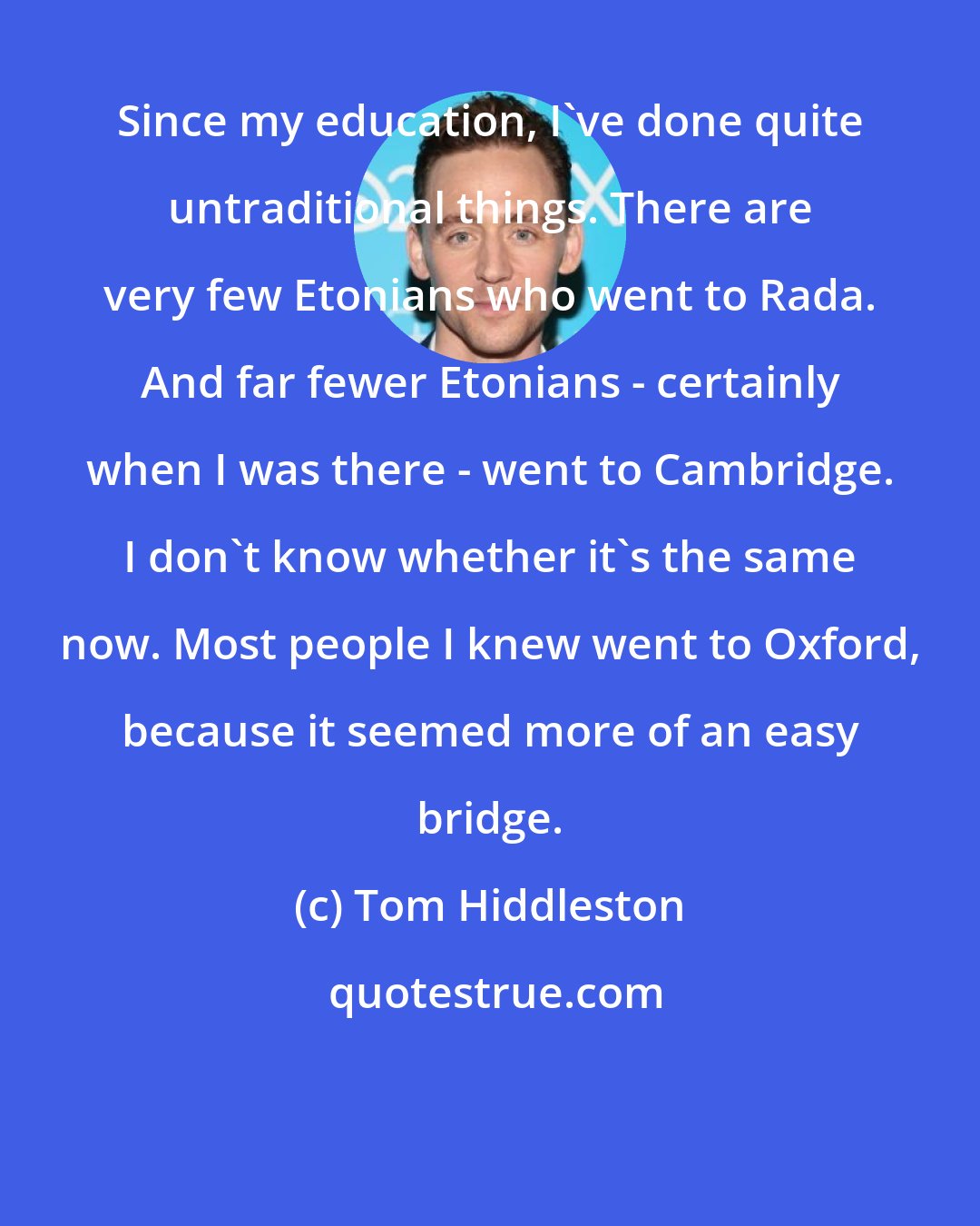 Tom Hiddleston: Since my education, I've done quite untraditional things. There are very few Etonians who went to Rada. And far fewer Etonians - certainly when I was there - went to Cambridge. I don't know whether it's the same now. Most people I knew went to Oxford, because it seemed more of an easy bridge.