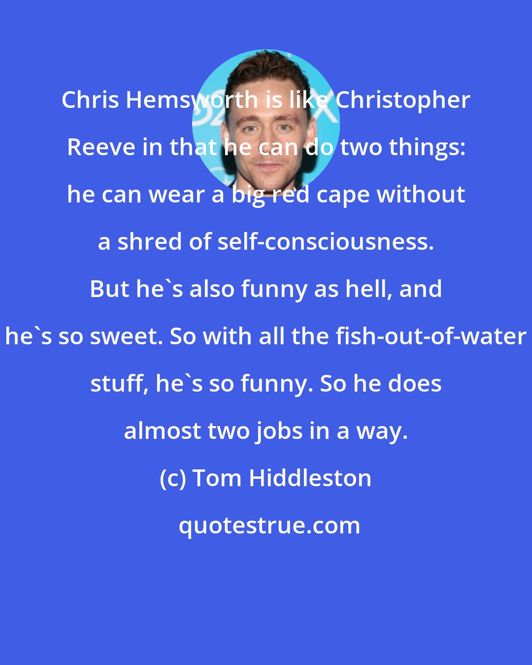 Tom Hiddleston: Chris Hemsworth is like Christopher Reeve in that he can do two things: he can wear a big red cape without a shred of self-consciousness. But he's also funny as hell, and he's so sweet. So with all the fish-out-of-water stuff, he's so funny. So he does almost two jobs in a way.