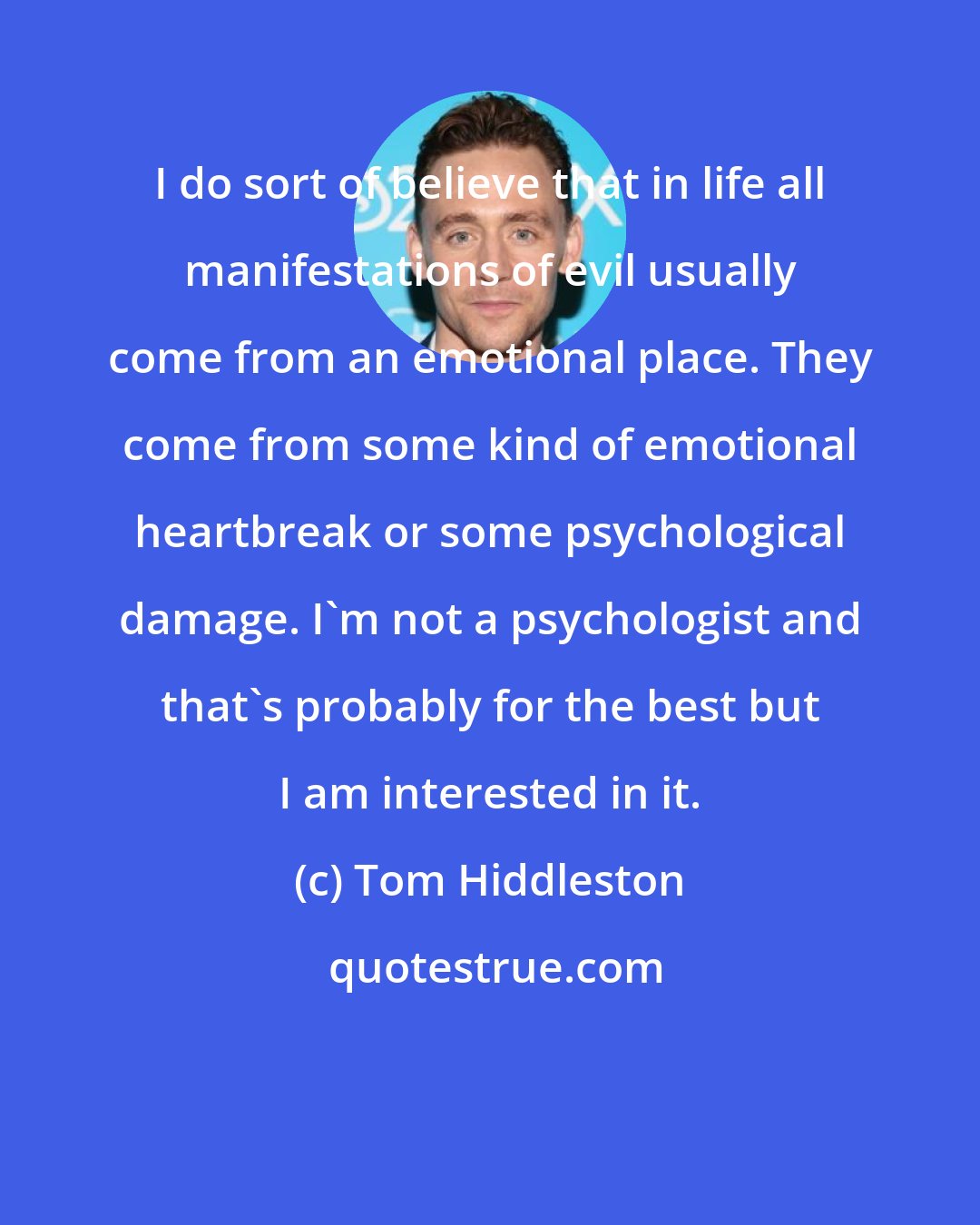 Tom Hiddleston: I do sort of believe that in life all manifestations of evil usually come from an emotional place. They come from some kind of emotional heartbreak or some psychological damage. I'm not a psychologist and that's probably for the best but I am interested in it.