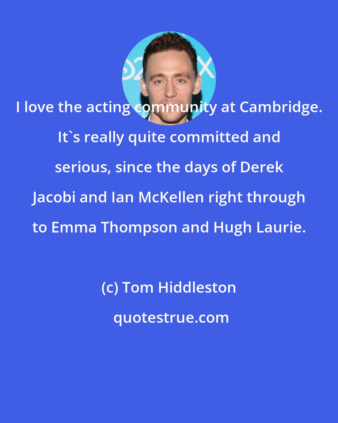 Tom Hiddleston: I love the acting community at Cambridge. It's really quite committed and serious, since the days of Derek Jacobi and Ian McKellen right through to Emma Thompson and Hugh Laurie.