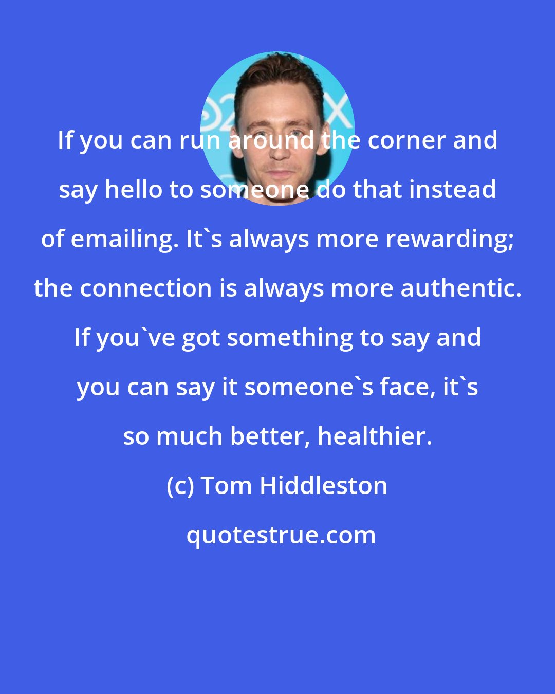 Tom Hiddleston: If you can run around the corner and say hello to someone do that instead of emailing. It's always more rewarding; the connection is always more authentic. If you've got something to say and you can say it someone's face, it's so much better, healthier.