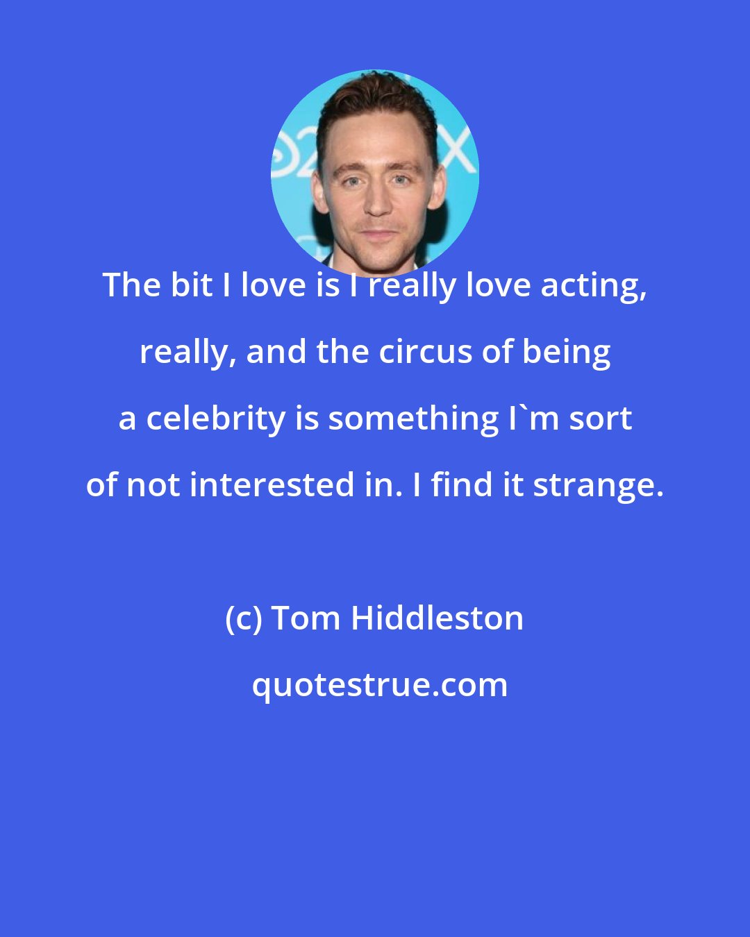 Tom Hiddleston: The bit I love is I really love acting, really, and the circus of being a celebrity is something I'm sort of not interested in. I find it strange.