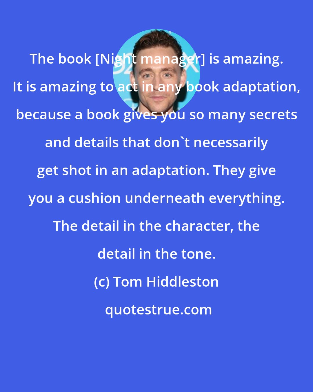 Tom Hiddleston: The book [Night manager] is amazing. It is amazing to act in any book adaptation, because a book gives you so many secrets and details that don't necessarily get shot in an adaptation. They give you a cushion underneath everything. The detail in the character, the detail in the tone.