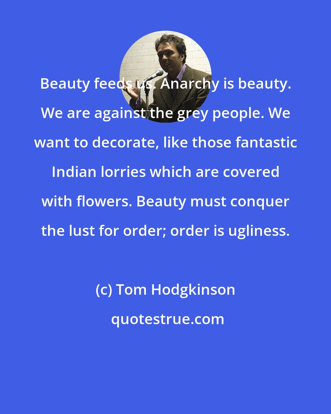 Tom Hodgkinson: Beauty feeds us. Anarchy is beauty. We are against the grey people. We want to decorate, like those fantastic Indian lorries which are covered with flowers. Beauty must conquer the lust for order; order is ugliness.