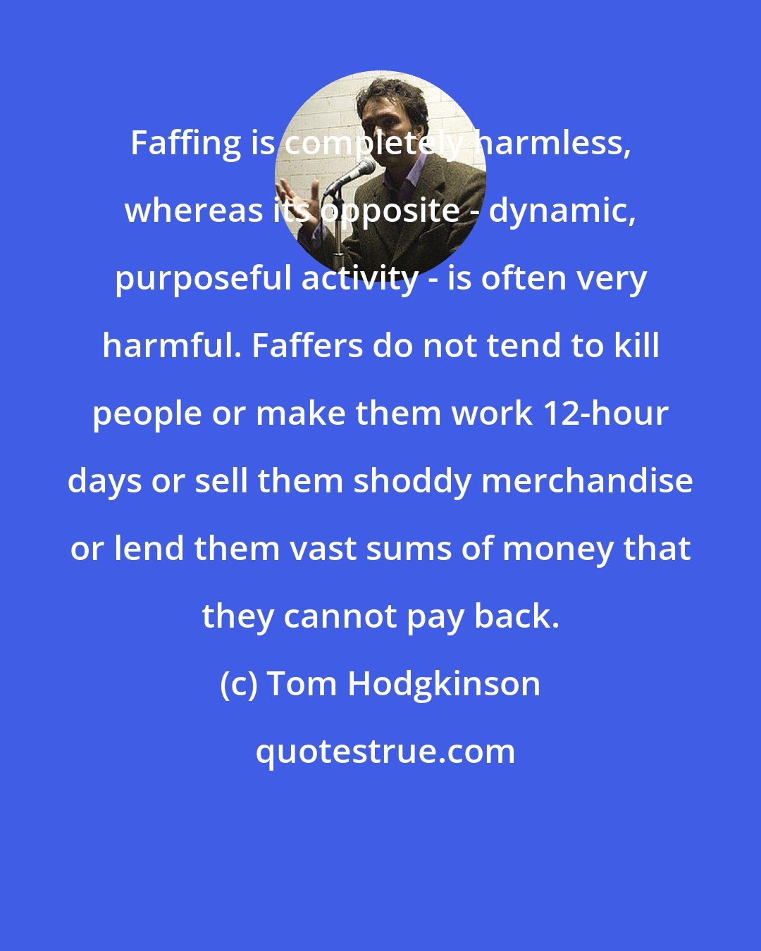 Tom Hodgkinson: Faffing is completely harmless, whereas its opposite - dynamic, purposeful activity - is often very harmful. Faffers do not tend to kill people or make them work 12-hour days or sell them shoddy merchandise or lend them vast sums of money that they cannot pay back.