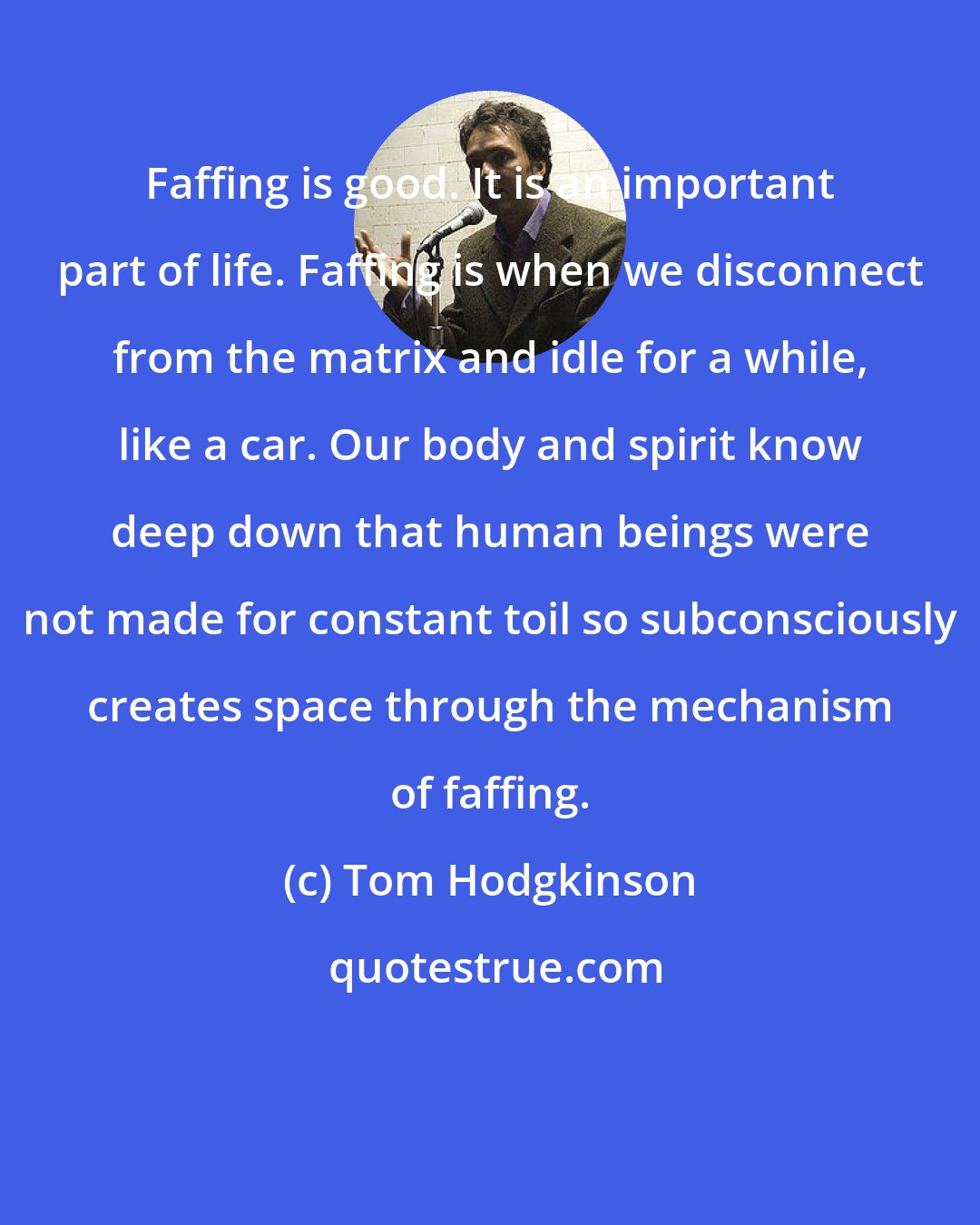 Tom Hodgkinson: Faffing is good. It is an important part of life. Faffing is when we disconnect from the matrix and idle for a while, like a car. Our body and spirit know deep down that human beings were not made for constant toil so subconsciously creates space through the mechanism of faffing.