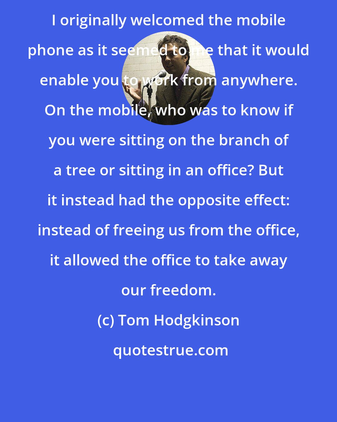 Tom Hodgkinson: I originally welcomed the mobile phone as it seemed to me that it would enable you to work from anywhere. On the mobile, who was to know if you were sitting on the branch of a tree or sitting in an office? But it instead had the opposite effect: instead of freeing us from the office, it allowed the office to take away our freedom.