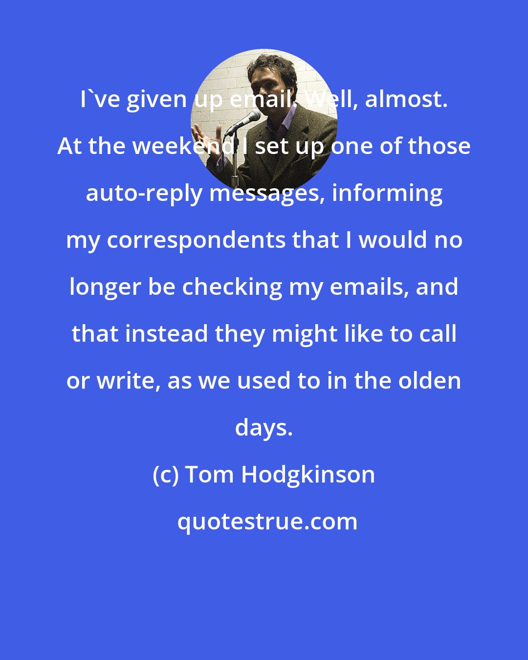 Tom Hodgkinson: I've given up email. Well, almost. At the weekend I set up one of those auto-reply messages, informing my correspondents that I would no longer be checking my emails, and that instead they might like to call or write, as we used to in the olden days.