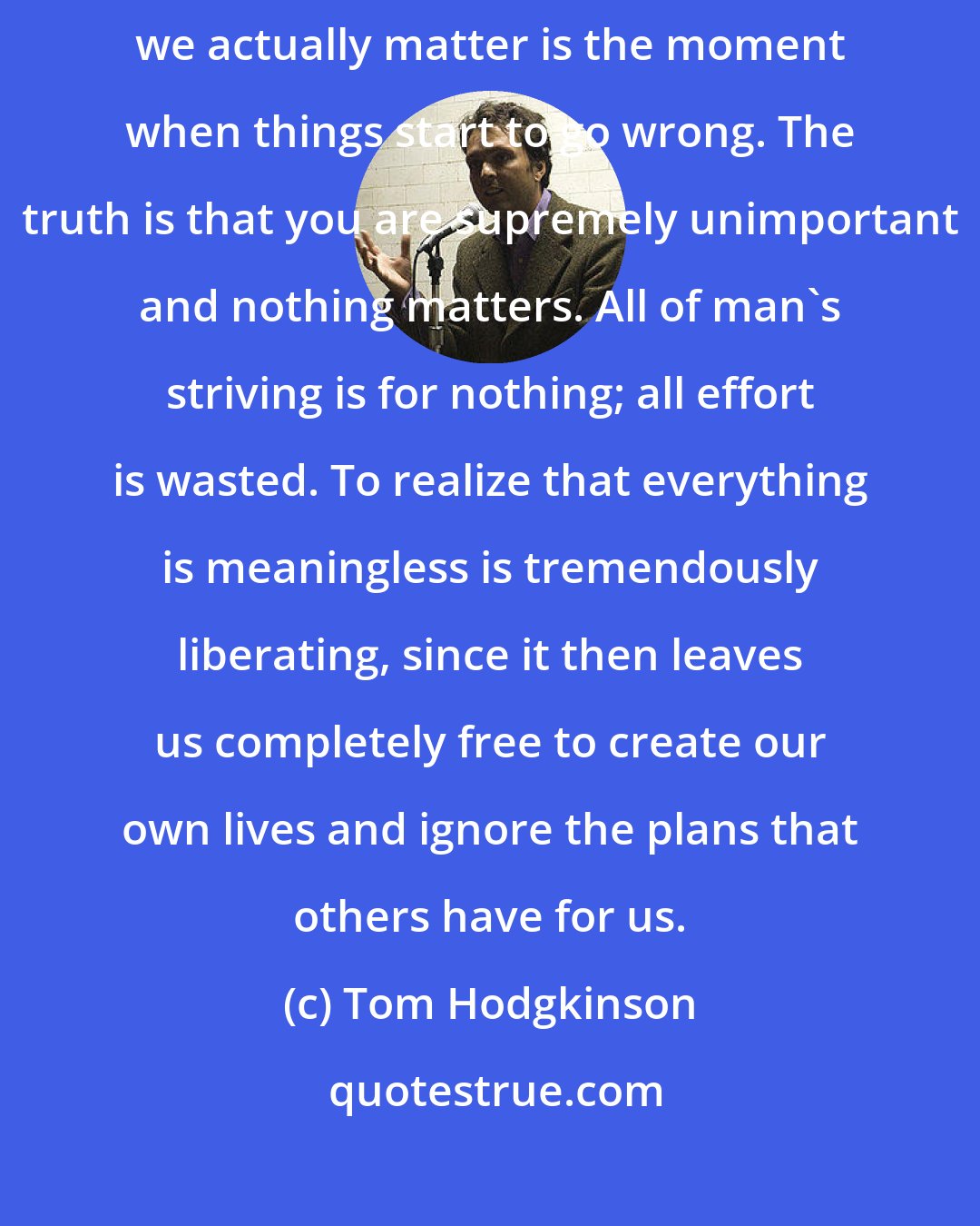 Tom Hodgkinson: Self-importance is a trap, because the moment we start to think that we actually matter is the moment when things start to go wrong. The truth is that you are supremely unimportant and nothing matters. All of man's striving is for nothing; all effort is wasted. To realize that everything is meaningless is tremendously liberating, since it then leaves us completely free to create our own lives and ignore the plans that others have for us.