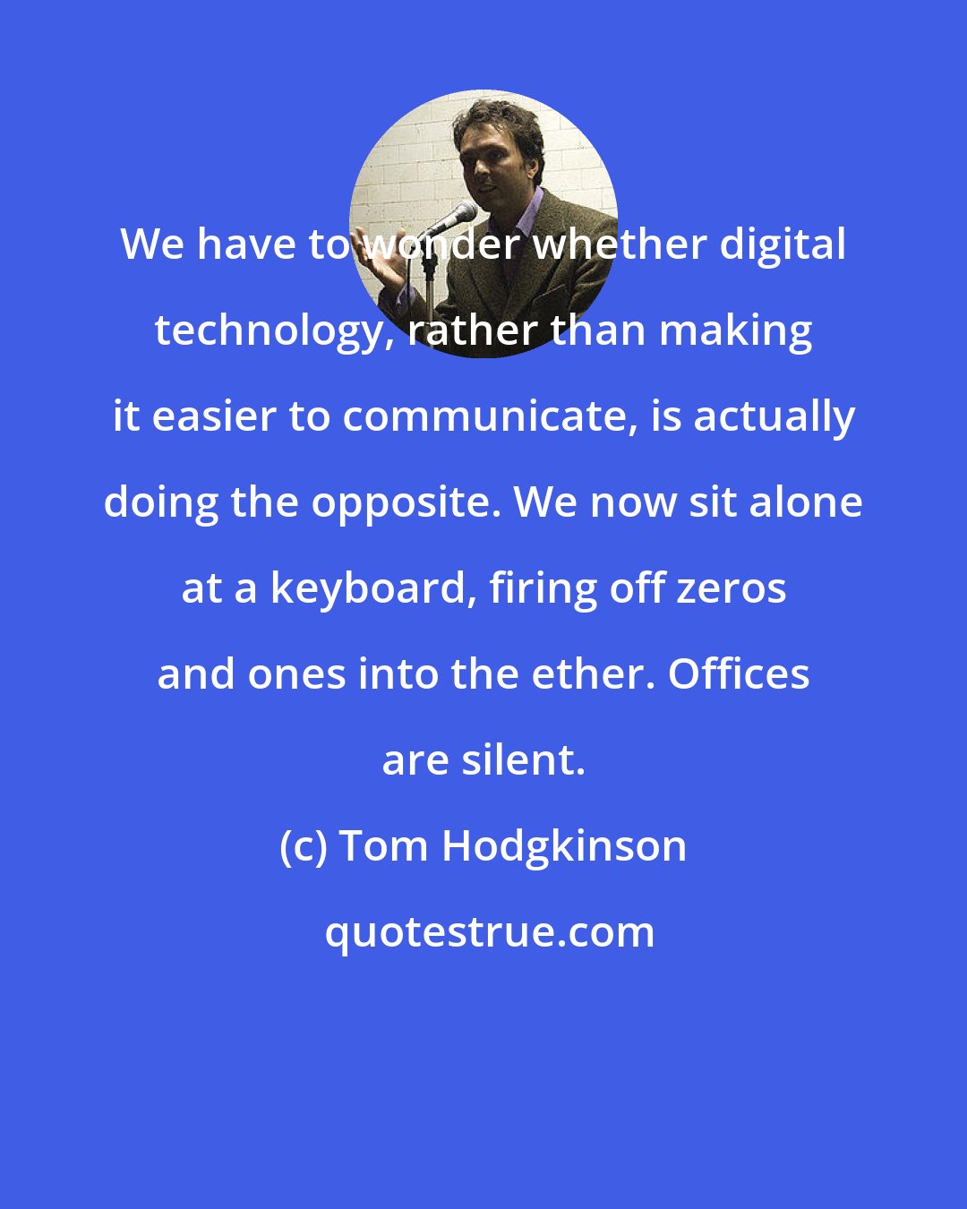 Tom Hodgkinson: We have to wonder whether digital technology, rather than making it easier to communicate, is actually doing the opposite. We now sit alone at a keyboard, firing off zeros and ones into the ether. Offices are silent.