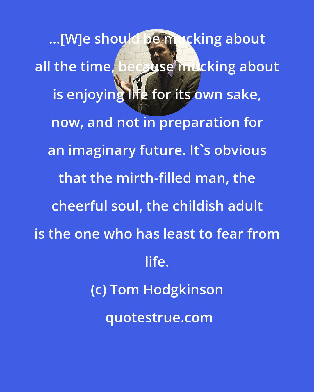 Tom Hodgkinson: ...[W]e should be mucking about all the time, because mucking about is enjoying life for its own sake, now, and not in preparation for an imaginary future. It's obvious that the mirth-filled man, the cheerful soul, the childish adult is the one who has least to fear from life.