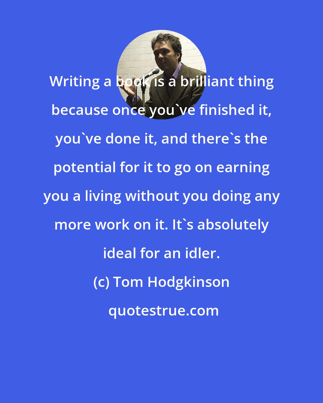 Tom Hodgkinson: Writing a book is a brilliant thing because once you've finished it, you've done it, and there's the potential for it to go on earning you a living without you doing any more work on it. It's absolutely ideal for an idler.