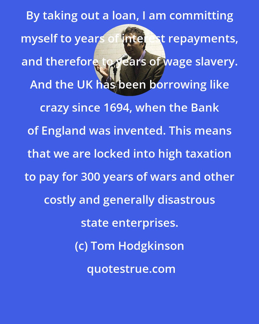 Tom Hodgkinson: By taking out a loan, I am committing myself to years of interest repayments, and therefore to years of wage slavery. And the UK has been borrowing like crazy since 1694, when the Bank of England was invented. This means that we are locked into high taxation to pay for 300 years of wars and other costly and generally disastrous state enterprises.