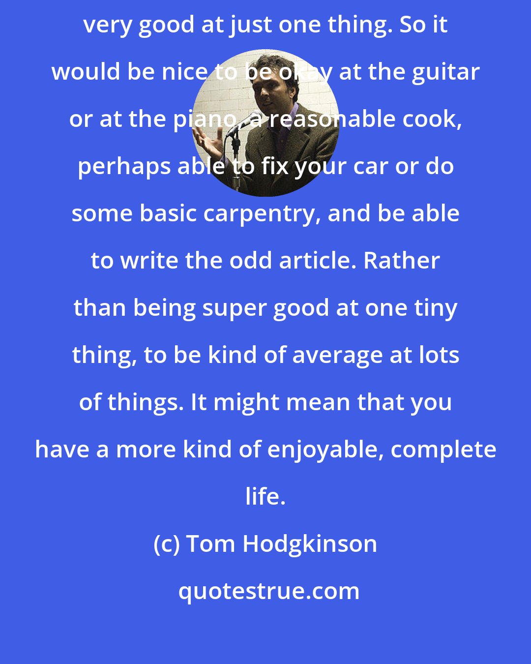 Tom Hodgkinson: I like the idea of becoming [fairly] good at lots of things rather than very good at just one thing. So it would be nice to be okay at the guitar or at the piano, a reasonable cook, perhaps able to fix your car or do some basic carpentry, and be able to write the odd article. Rather than being super good at one tiny thing, to be kind of average at lots of things. It might mean that you have a more kind of enjoyable, complete life.