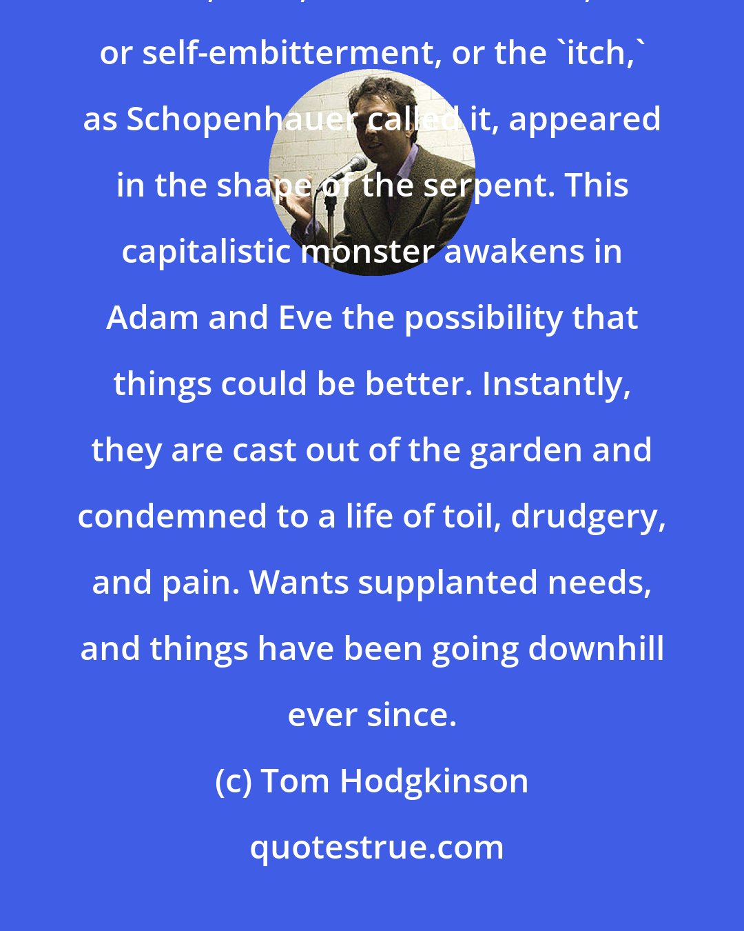 Tom Hodgkinson: If Adam and Eve were not hunter-gatherers, then they were certainly gatherers. But, then, consumer desire, or self-embitterment, or the 'itch,' as Schopenhauer called it, appeared in the shape of the serpent. This capitalistic monster awakens in Adam and Eve the possibility that things could be better. Instantly, they are cast out of the garden and condemned to a life of toil, drudgery, and pain. Wants supplanted needs, and things have been going downhill ever since.