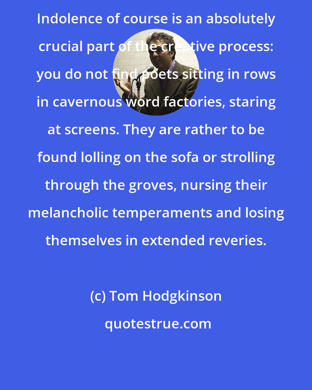 Tom Hodgkinson: Indolence of course is an absolutely crucial part of the creative process: you do not find poets sitting in rows in cavernous word factories, staring at screens. They are rather to be found lolling on the sofa or strolling through the groves, nursing their melancholic temperaments and losing themselves in extended reveries.