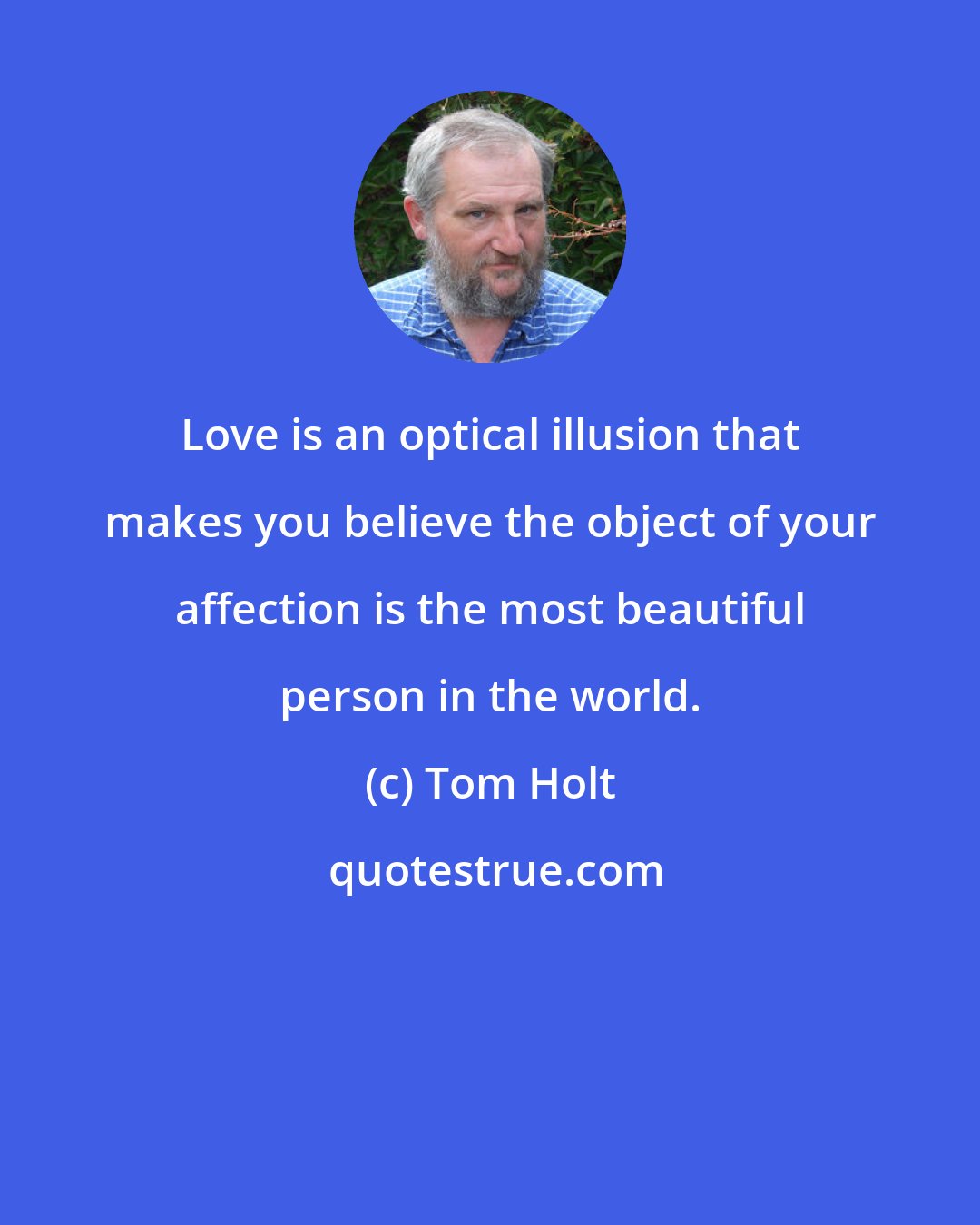 Tom Holt: Love is an optical illusion that makes you believe the object of your affection is the most beautiful person in the world.