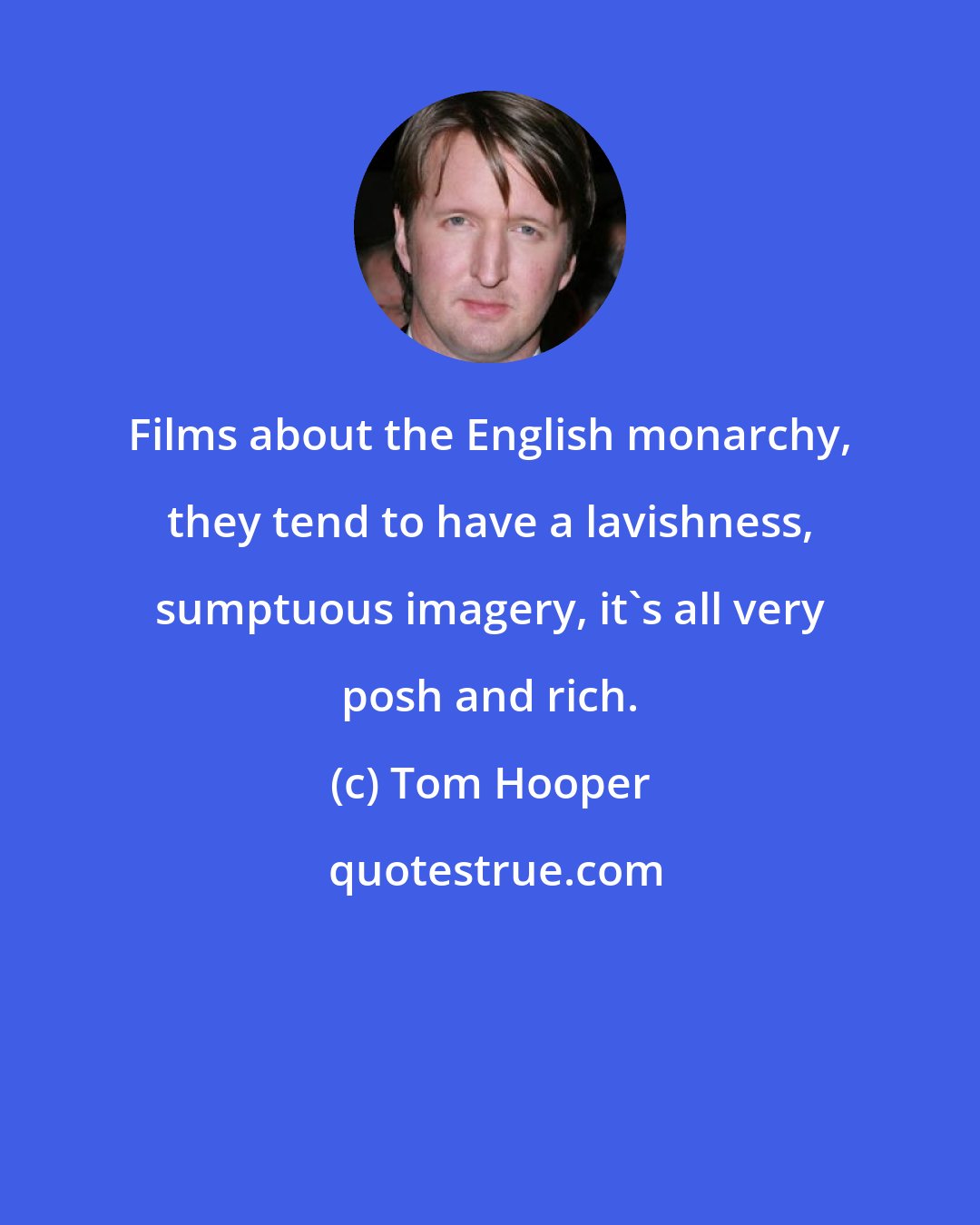 Tom Hooper: Films about the English monarchy, they tend to have a lavishness, sumptuous imagery, it's all very posh and rich.