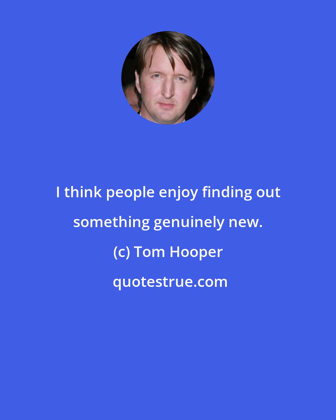 Tom Hooper: I think people enjoy finding out something genuinely new.
