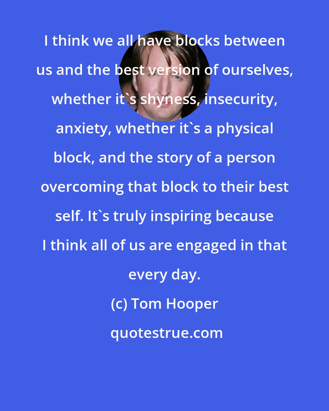 Tom Hooper: I think we all have blocks between us and the best version of ourselves, whether it's shyness, insecurity, anxiety, whether it's a physical block, and the story of a person overcoming that block to their best self. It's truly inspiring because I think all of us are engaged in that every day.