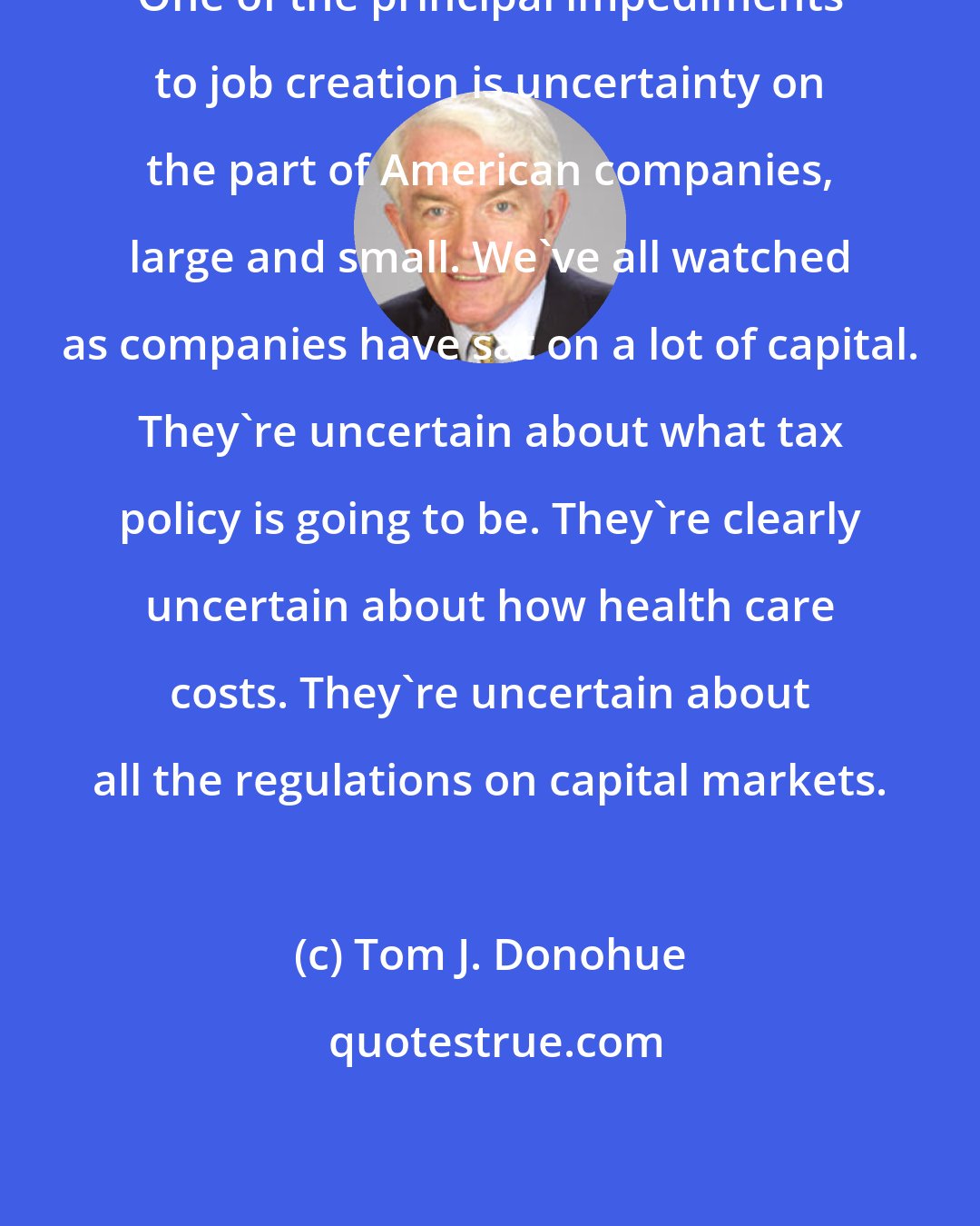 Tom J. Donohue: One of the principal impediments to job creation is uncertainty on the part of American companies, large and small. We've all watched as companies have sat on a lot of capital. They're uncertain about what tax policy is going to be. They're clearly uncertain about how health care costs. They're uncertain about all the regulations on capital markets.
