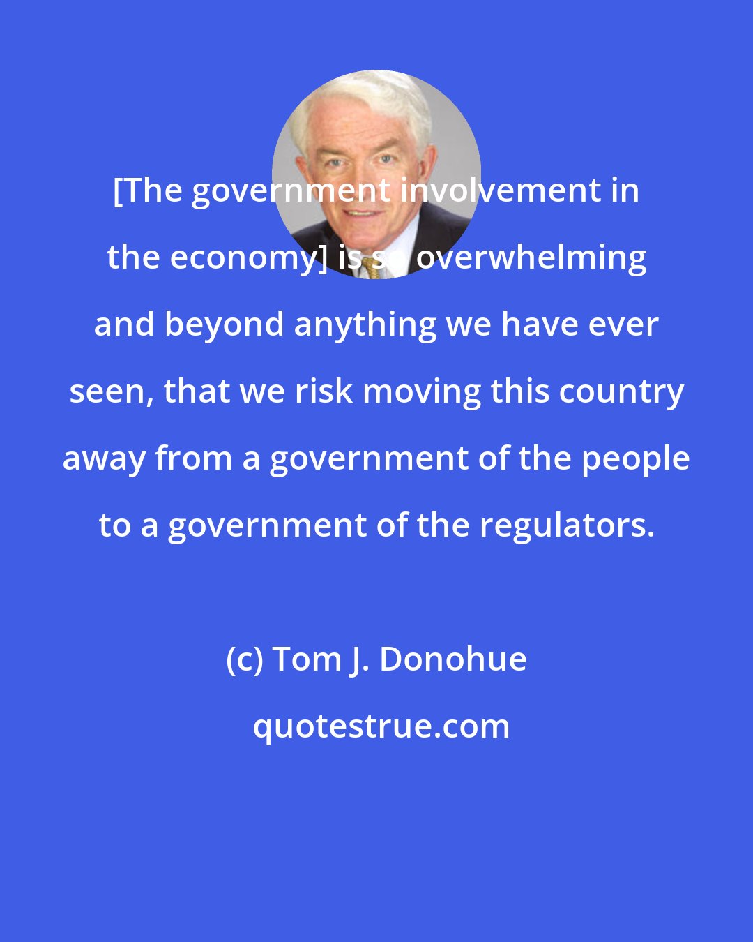 Tom J. Donohue: [The government involvement in the economy] is so overwhelming and beyond anything we have ever seen, that we risk moving this country away from a government of the people to a government of the regulators.