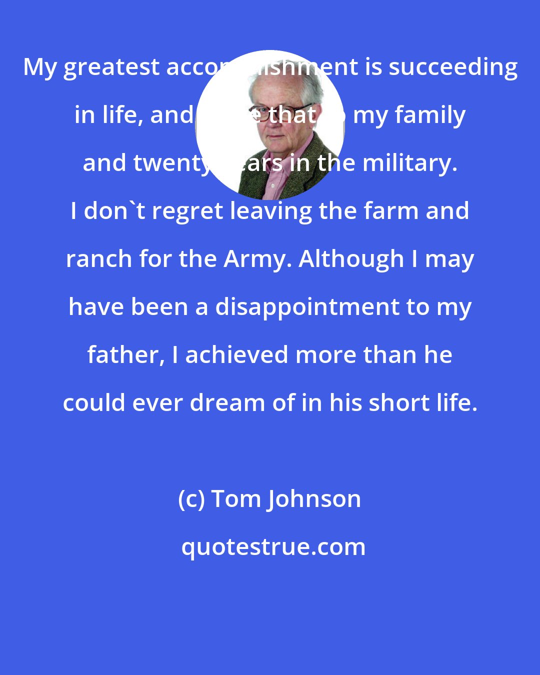 Tom Johnson: My greatest accomplishment is succeeding in life, and I owe that to my family and twenty years in the military. I don't regret leaving the farm and ranch for the Army. Although I may have been a disappointment to my father, I achieved more than he could ever dream of in his short life.