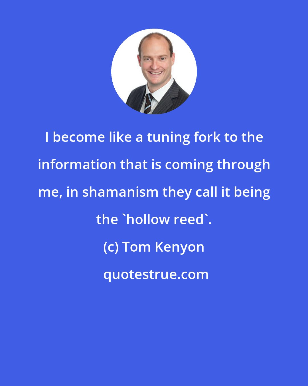 Tom Kenyon: I become like a tuning fork to the information that is coming through me, in shamanism they call it being the 'hollow reed'.