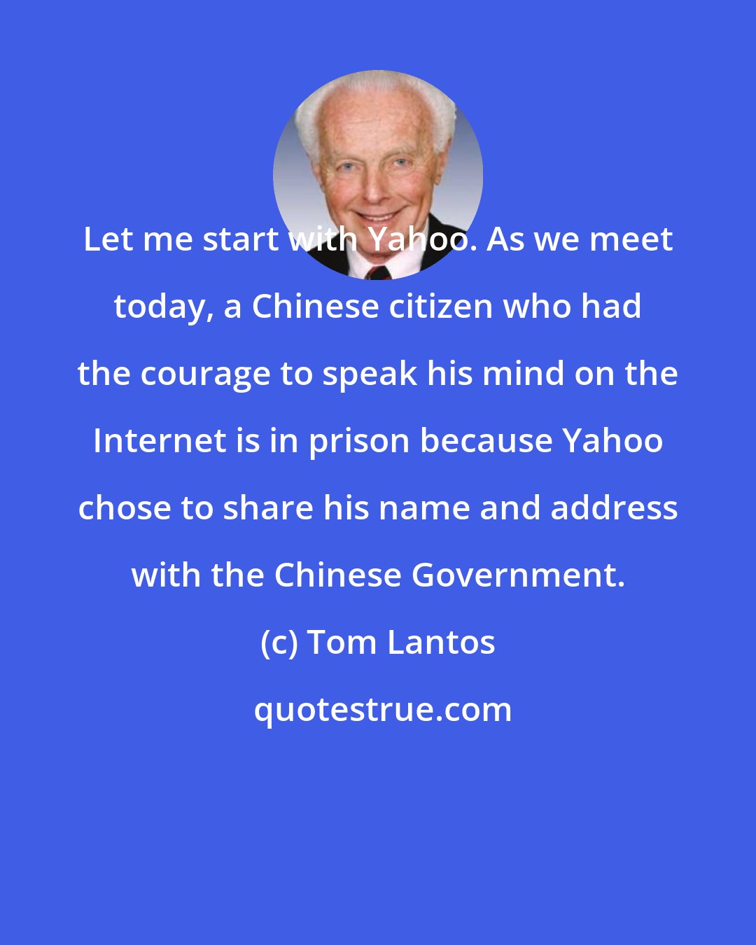 Tom Lantos: Let me start with Yahoo. As we meet today, a Chinese citizen who had the courage to speak his mind on the Internet is in prison because Yahoo chose to share his name and address with the Chinese Government.