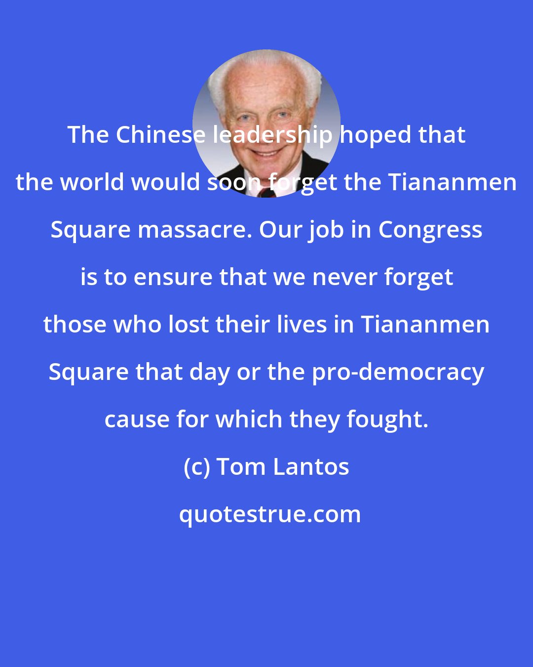 Tom Lantos: The Chinese leadership hoped that the world would soon forget the Tiananmen Square massacre. Our job in Congress is to ensure that we never forget those who lost their lives in Tiananmen Square that day or the pro-democracy cause for which they fought.