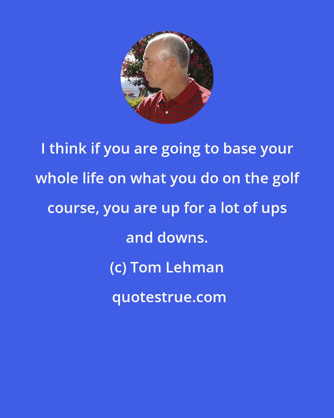 Tom Lehman: I think if you are going to base your whole life on what you do on the golf course, you are up for a lot of ups and downs.