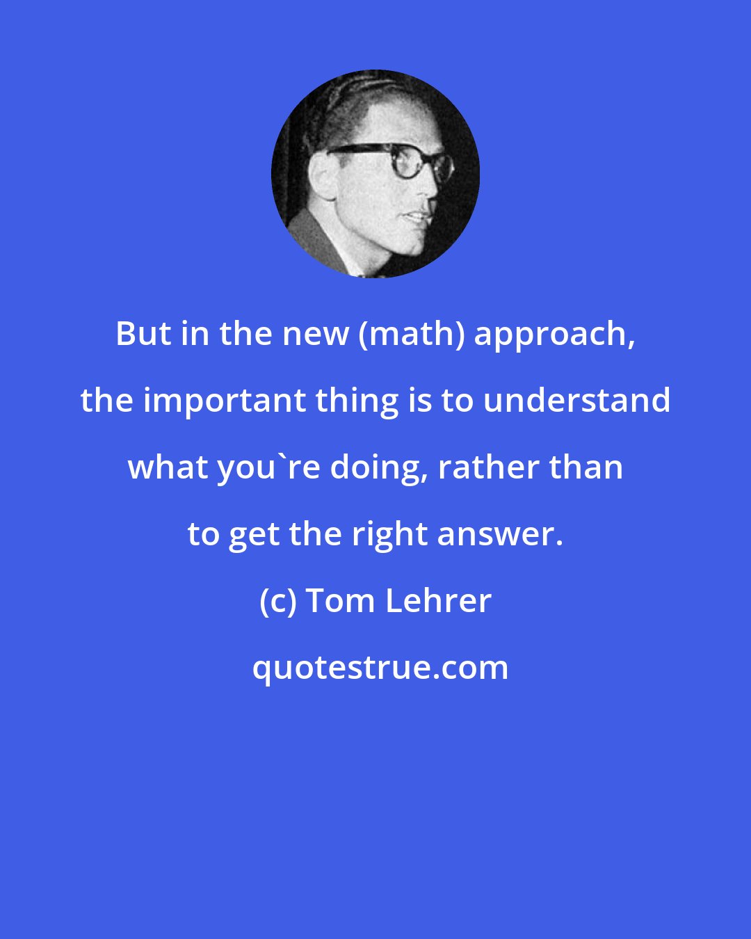 Tom Lehrer: But in the new (math) approach, the important thing is to understand what you're doing, rather than to get the right answer.