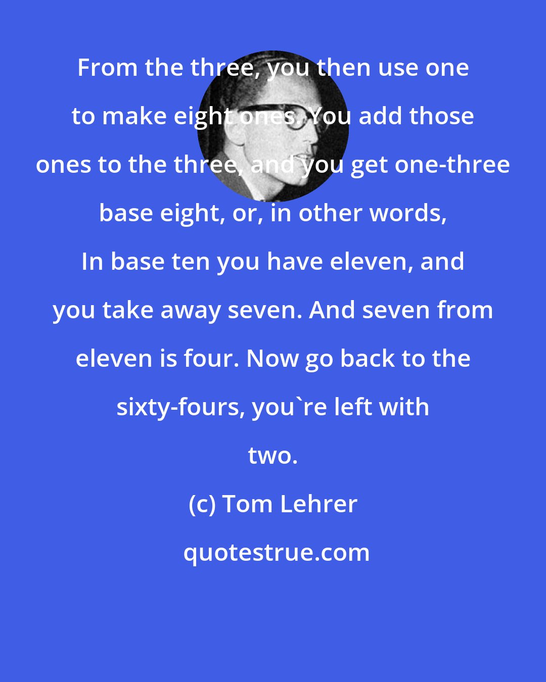 Tom Lehrer: From the three, you then use one to make eight ones. You add those ones to the three, and you get one-three base eight, or, in other words, In base ten you have eleven, and you take away seven. And seven from eleven is four. Now go back to the sixty-fours, you're left with two.