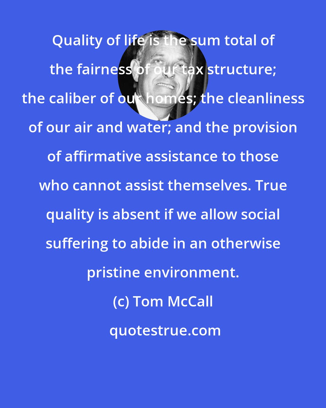 Tom McCall: Quality of life is the sum total of the fairness of our tax structure; the caliber of our homes; the cleanliness of our air and water; and the provision of affirmative assistance to those who cannot assist themselves. True quality is absent if we allow social suffering to abide in an otherwise pristine environment.