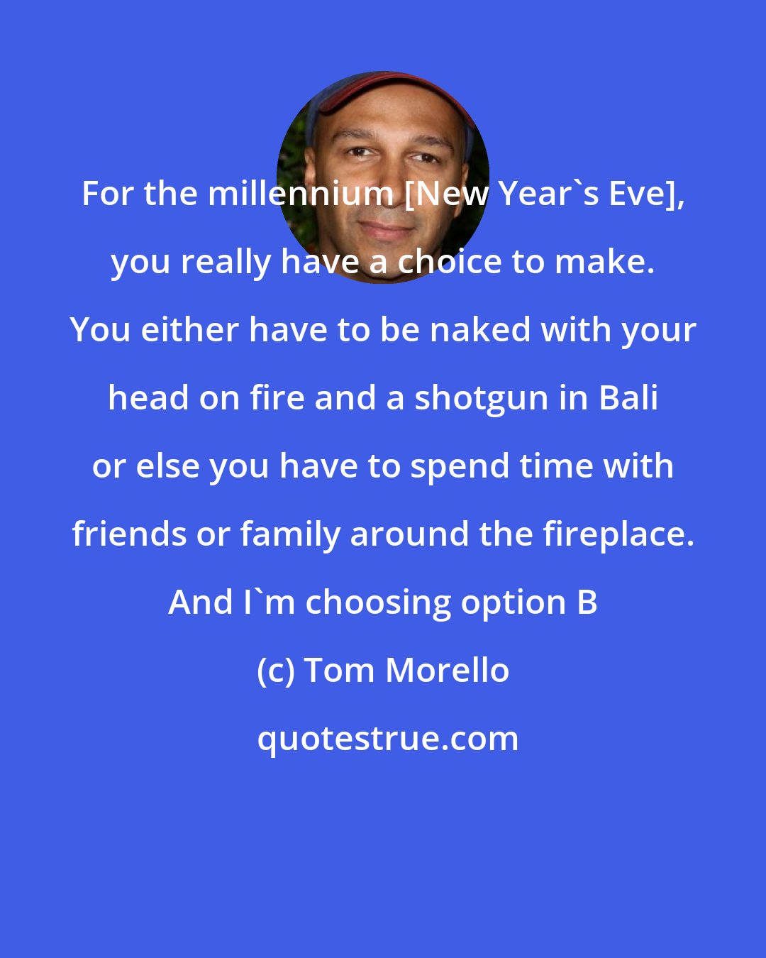 Tom Morello: For the millennium [New Year's Eve], you really have a choice to make. You either have to be naked with your head on fire and a shotgun in Bali or else you have to spend time with friends or family around the fireplace. And I'm choosing option B