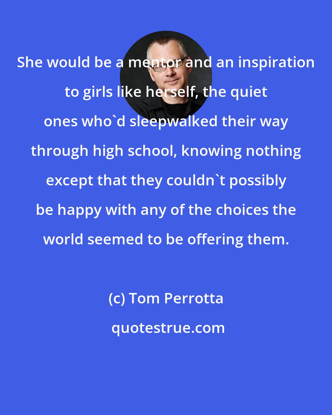 Tom Perrotta: She would be a mentor and an inspiration to girls like herself, the quiet ones who'd sleepwalked their way through high school, knowing nothing except that they couldn't possibly be happy with any of the choices the world seemed to be offering them.