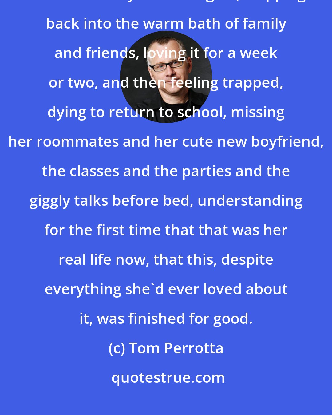 Tom Perrotta: She told her therapist it reminded her of coming home the summer after her freshman year at Rutgers, stepping back into the warm bath of family and friends, loving it for a week or two, and then feeling trapped, dying to return to school, missing her roommates and her cute new boyfriend, the classes and the parties and the giggly talks before bed, understanding for the first time that that was her real life now, that this, despite everything she'd ever loved about it, was finished for good.