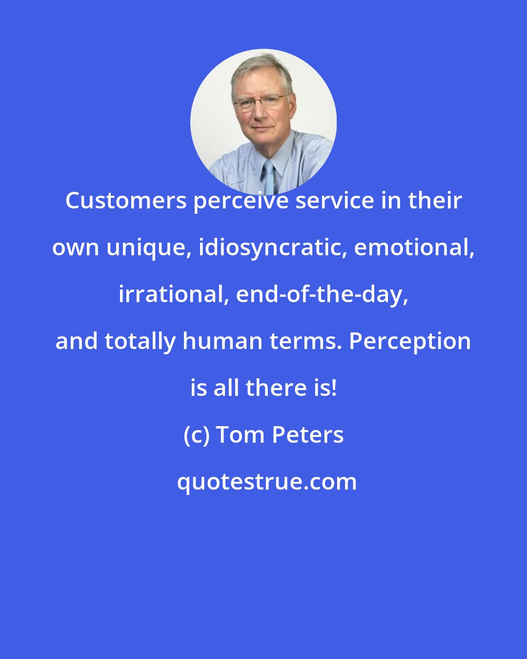 Tom Peters: Customers perceive service in their own unique, idiosyncratic, emotional, irrational, end-of-the-day, and totally human terms. Perception is all there is!