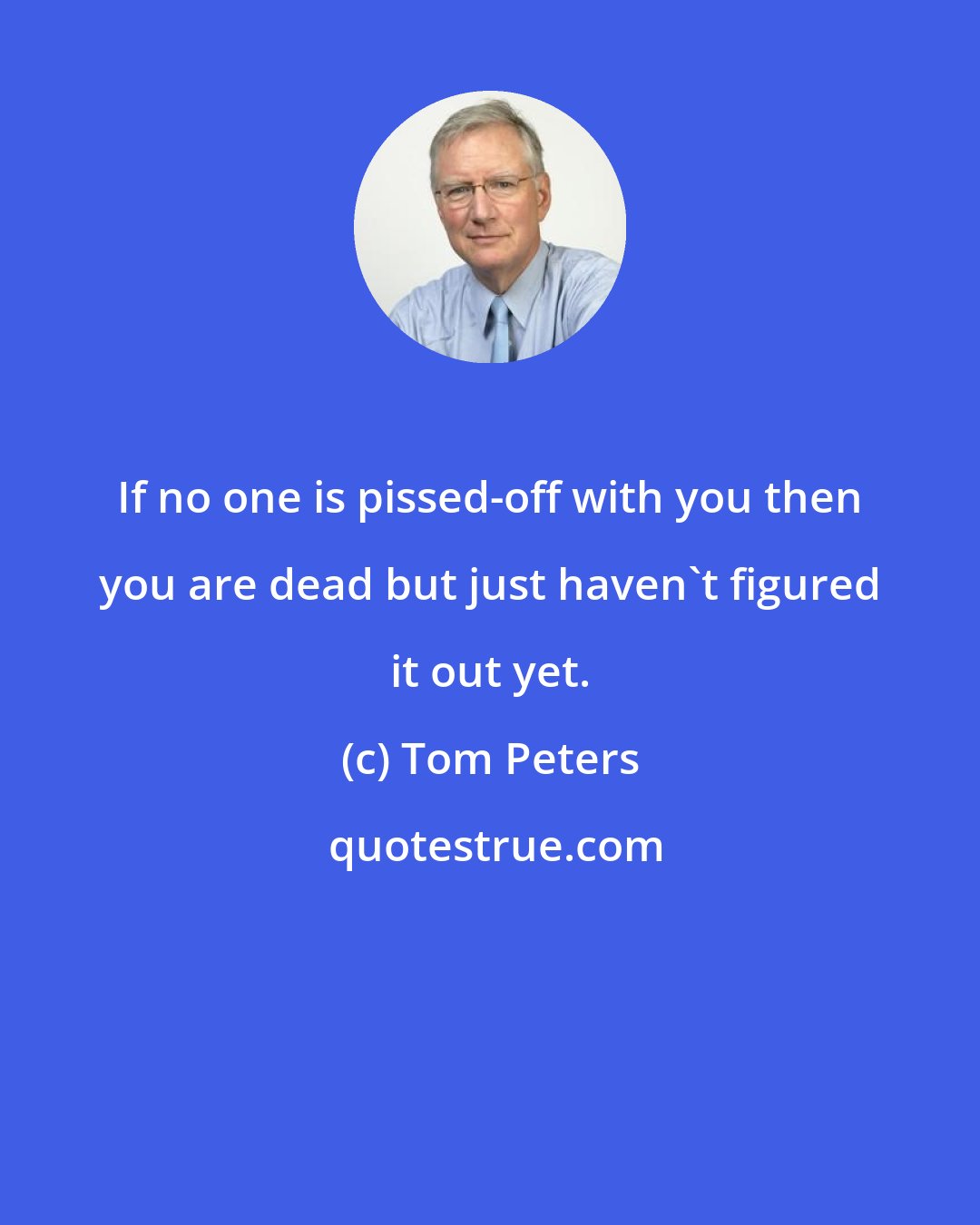 Tom Peters: If no one is pissed-off with you then you are dead but just haven't figured it out yet.