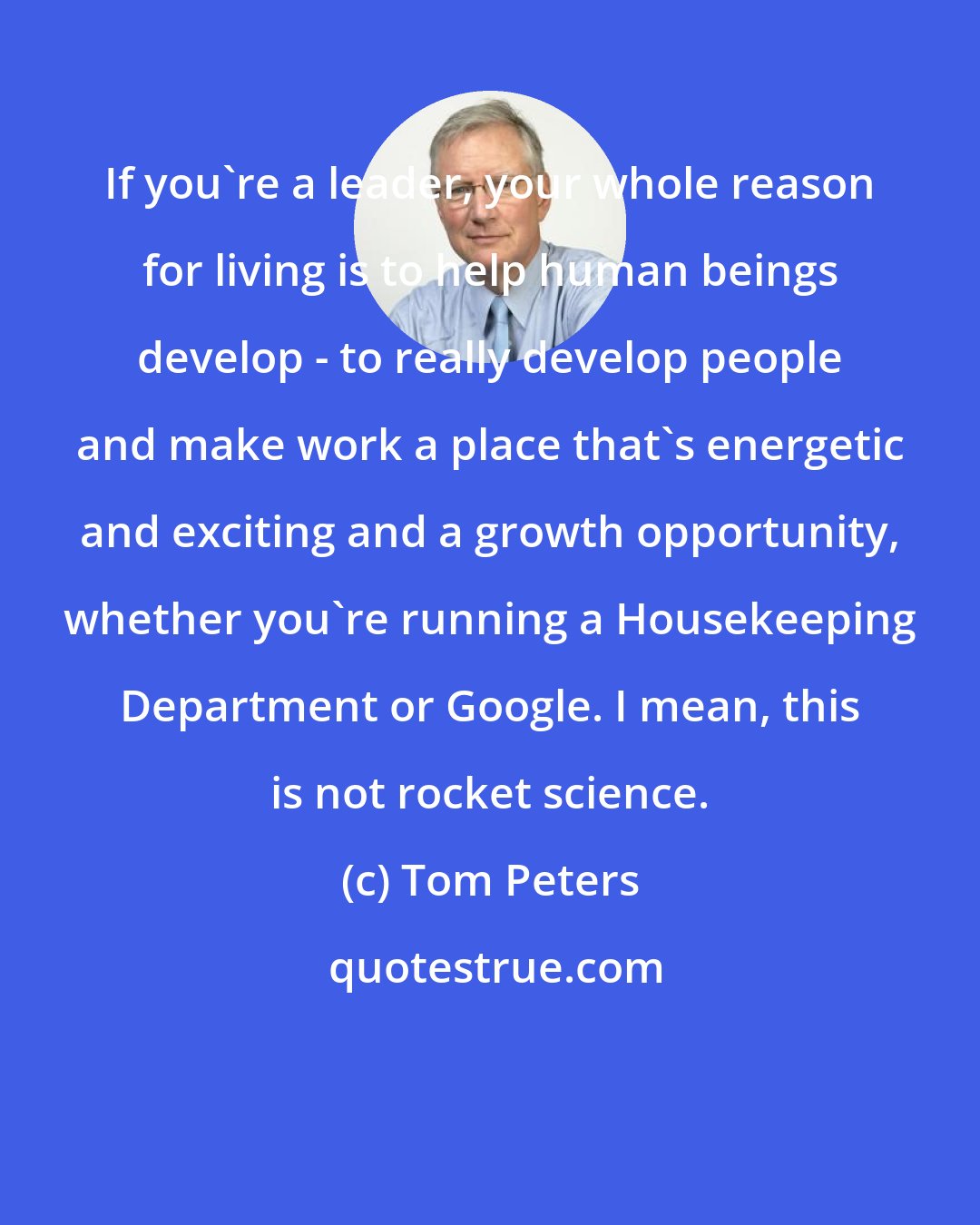 Tom Peters: If you're a leader, your whole reason for living is to help human beings develop - to really develop people and make work a place that's energetic and exciting and a growth opportunity, whether you're running a Housekeeping Department or Google. I mean, this is not rocket science.